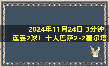 2024年11月24日 3分钟连丢2球！十人巴萨2-2塞尔塔 卡萨多染红孔德送礼马丁逃红